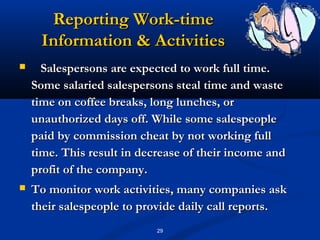 Reporting Work-time
     Information & Activities
     Salespersons are expected to work full time.
    Some salaried salespersons steal time and waste
    time on coffee breaks, long lunches, or
    unauthorized days off. While some salespeople
    paid by commission cheat by not working full
    time. This result in decrease of their income and
    profit of the company.
   To monitor work activities, many companies ask
    their salespeople to provide daily call reports.
                            29
 