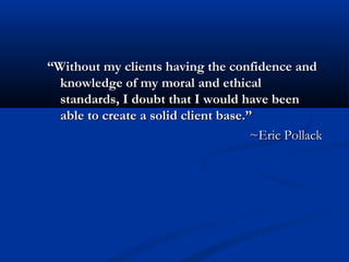 “Without my clients having the confidence and
  knowledge of my moral and ethical
  standards, I doubt that I would have been
  able to create a solid client base.”
                                      ~Eric Pollack
 