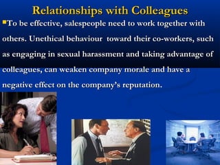 Relationships with Colleagues
To be effective, salespeople need to work together with

others. Unethical behaviour toward their co-workers, such
as engaging in sexual harassment and taking advantage of
colleagues, can weaken company morale and have a
negative effect on the company’s reputation.
                                 reputation




                             31
 