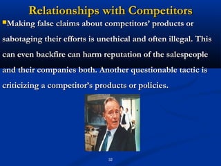 Relationships with Competitors
Making false claims about competitors’ products or

sabotaging their efforts is unethical and often illegal. This
can even backfire can harm reputation of the salespeople
and their companies both. Another questionable tactic is
criticizing a competitor’s products or policies.




                              32
 