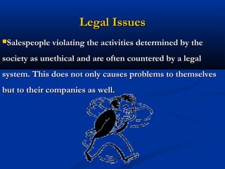 Legal Issues
Salespeople violating the activities determined by the

society as unethical and are often countered by a legal
system. This does not only causes problems to themselves
but to their companies as well.




                             34
 