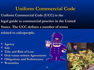 Uniform Commercial Code
Uniform Commercial Code (UCC) is the
legal guide to commercial practice in the United
States. The UCC defines a number of terms
related to salespeople.

   Agency
   Sale
   Title and Risk of Loss
   Oral versus written Agreements
   Obligations and Performance
   Warranties
                                 35
 