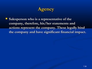 Agency
   Salesperson who is a representative of the
    company, therefore, his/her statements and
    actions represent the company. These legally bind
    the company and have significant financial impact.




                                                    7.36
 
