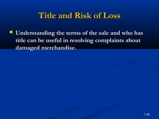 Title and Risk of Loss
   Understanding the terms of the sale and who has
    title can be useful in resolving complaints about
    damaged merchandise.




                                                        7.38
 