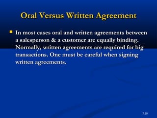 Oral Versus Written Agreement
   In most cases oral and written agreements between
    a salesperson & a customer are equally binding.
    Normally, written agreements are required for big
    transactions. One must be careful when signing
    written agreements.




                                                   7.39
 