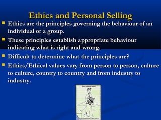 Ethics and Personal Selling
   Ethics are the principles governing the behaviour of an
    individual or a group.
   These principles establish appropriate behaviour
    indicating what is right and wrong.
   Difficult to determine what the principles are?
   Ethics/Ethical values vary from person to person, culture
    to culture, country to country and from industry to
    industry.




                               4
 