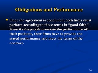 Obligations and Performance
   Once the agreement is concluded, both firms must
    perform according to those terms in “good faith.’’
    Even if salespeople overstate the performance of
    their products, their firms have to provide the
    stated performance and meet the terms of the
    contract.




                                                    7.40
 