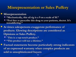 Misrepresentation or Sales Puffery
   Misrepresentation
       “Mechanically, this oil rig is a 9 on a scale of 10.”
       “Feel free to prescribe this drug to your patients, doctor. It’s
        nonaddicting.”
   At times salespersons exaggerate performance of
    products. Glowing descriptions are considered as
    Opinions or Sales Puffery.
     “This is a top-notch product.”
       “This product will last a lifetime.”
   Factual statements become particularly strong indicators
    of an expressed warranty when complex products are
    sold to unsophisticated buyers
                                      42
 