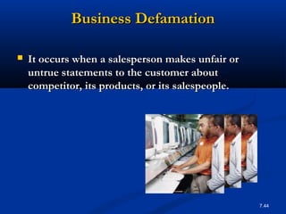 Business Defamation

   It occurs when a salesperson makes unfair or
    untrue statements to the customer about
    competitor, its products, or its salespeople.




                                                    7.44
 