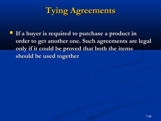 Tying Agreements

   If a buyer is required to purchase a product in
    order to get another one. Such agreements are legal
    only if it could be proved that both the items
    should be used together




                                                    7.46
 