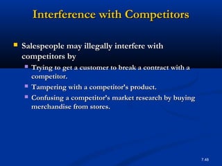 Interference with Competitors

   Salespeople may illegally interfere with
    competitors by
       Trying to get a customer to break a contract with a
        competitor.
       Tampering with a competitor’s product.
       Confusing a competitor’s market research by buying
        merchandise from stores.




                                                              7.48
 