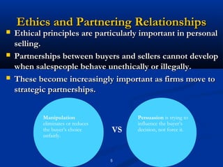 Ethics and Partnering Relationships
   Ethical principles are particularly important in personal
    selling.
   Partnerships between buyers and sellers cannot develop
    when salespeople behave unethically or illegally.
   These become increasingly important as firms move to
    strategic partnerships.


            Manipulation                 Persuasion is trying to
            eliminates or reduces        influence the buyer’s
            the buyer’s choice      VS   decision, not force it.
            unfairly.



                                    5
 