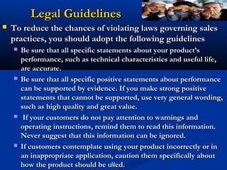 Legal Guidelines
   To reduce the chances of violating laws governing sales
    practices, you should adopt the following guidelines
       Be sure that all specific statements about your product’s
        performance, such as technical characteristics and useful life,
        are accurate.
       Be sure that all specific positive statements about performance
        can be supported by evidence. If you make strong positive
        statements that cannot be supported, use very general wording,
        such as high quality and great value.
        If your customers do not pay attention to warnings and
        operating instructions, remind them to read this information.
        Never suggest that this information can be ignored.
       If customers contemplate using your product incorrectly or in
        an inappropriate application, caution them specifically about
        how the product should be used.51
 