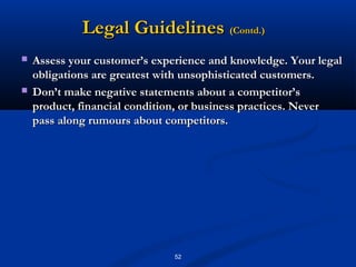 Legal Guidelines (Contd.)
   Assess your customer’s experience and knowledge. Your legal
    obligations are greatest with unsophisticated customers.
   Don’t make negative statements about a competitor’s
    product, financial condition, or business practices. Never
    pass along rumours about competitors.




                               52
 