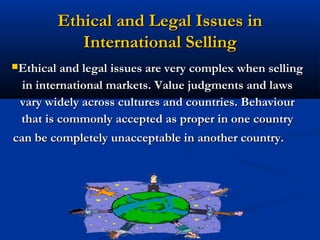 Ethical and Legal Issues in
           International Selling
Ethical and legal issues are very complex when selling

  in international markets. Value judgments and laws
 vary widely across cultures and countries. Behaviour
 that is commonly accepted as proper in one country
can be completely unacceptable in another country.




                           53
 