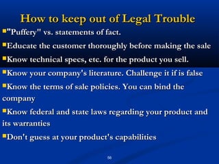 How to keep out of Legal Trouble
"Puffery" vs. statements of fact.

Educate the customer thoroughly before making the sale

Know technical specs, etc. for the product you sell.

Know your company's literature. Challenge it if is false

Know the terms of sale policies. You can bind the

company
Know federal and state laws regarding your product and

its warranties
Don't guess at your product's capabilities


                              56
 