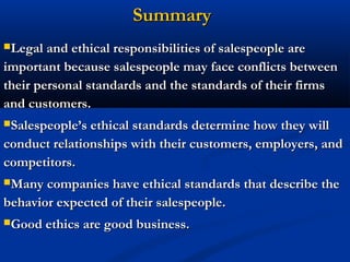 Summary
Legal and ethical responsibilities of salespeople are

important because salespeople may face conflicts between
their personal standards and the standards of their firms
and customers.
Salespeople’s ethical standards determine how they will

conduct relationships with their customers, employers, and
competitors.
Many companies have ethical standards that describe the

behavior expected of their salespeople.
Good ethics are good business.
 