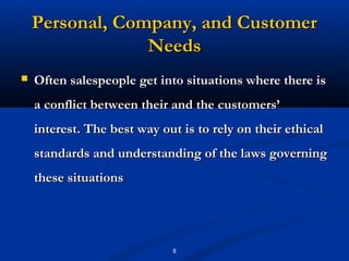 Personal, Company, and Customer
                 Needs
   Often salespeople get into situations where there is
    a conflict between their and the customers’
    interest. The best way out is to rely on their ethical
    standards and understanding of the laws governing
    these situations




                             8
 