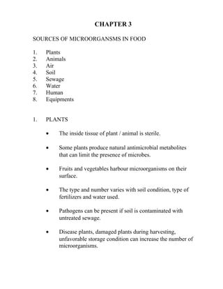 CHAPTER 3

SOURCES OF MICROORGANSMS IN FOOD

1.   Plants
2.   Animals
3.   Air
4.   Soil
5.   Sewage
6.   Water
7.   Human
8.   Equipments


1.   PLANTS

     •   The inside tissue of plant / animal is sterile.

     •   Some plants produce natural antimicrobial metabolites
         that can limit the presence of microbes.

     •   Fruits and vegetables harbour microorganisms on their
         surface.

     •   The type and number varies with soil condition, type of
         fertilizers and water used.

     •   Pathogens can be present if soil is contaminated with
         untreated sewage.

     •   Disease plants, damaged plants during harvesting,
         unfavorable storage condition can increase the number of
         microorganisms.
 