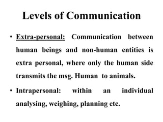 Levels of Communication
• Extra-personal: Communication between
 human beings and non-human entities is
 extra personal, where only the human side
 transmits the msg. Human to animals.

• Intrapersonal:   within    an       individual
 analysing, weighing, planning etc.
 