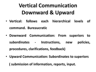 Vertical Communication
         Downward & Upward
• Vertical:   follows   each   hierarchical     levels   of
  command. Bureaucratic

• Downward Communication: From superiors to
  subordinates     -    Instructions,     new     policies,
  procedures, clarifications, feedback)

• Upward Communication: Subordinates to superiors

  ( submission of information, reports, input.
 