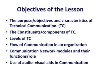 Objectives of the Lesson
• The purpose/objectives and characteristics of
  Technical Communication. (TC)
• The Constituents/components of TC.
• Levels of TC
• Flow of Communication in an organization
• Communication Network modules and their
  functions/role
• Use of audio- visual aids in Communication
 