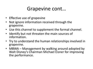 Grapevine cont…
• Effective use of grapevine
• Not ignore information received through the
  grapevine.
• Use this channel to supplement the formal channel.
• Identify but not threaten the main sources of
  information.
• Try to understand the human relationships involved in
  grapevine.
• MBWA – Management by walking around adopted by
  Walt Disney’s Chairman Michael Eisner for improving
  the performance.
 