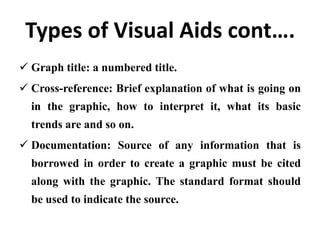 Types of Visual Aids cont….
 Graph title: a numbered title.
 Cross-reference: Brief explanation of what is going on
  in the graphic, how to interpret it, what its basic
  trends are and so on.
 Documentation: Source of any information that is
  borrowed in order to create a graphic must be cited
  along with the graphic. The standard format should
  be used to indicate the source.
 