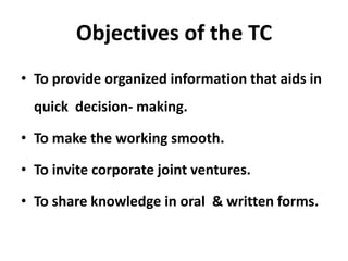 Objectives of the TC
• To provide organized information that aids in
  quick decision- making.

• To make the working smooth.

• To invite corporate joint ventures.

• To share knowledge in oral & written forms.
 