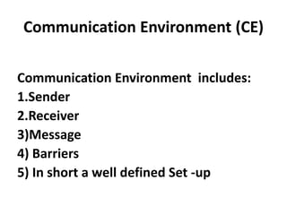 Communication Environment (CE)

Communication Environment includes:
1.Sender
2.Receiver
3)Message
4) Barriers
5) In short a well defined Set -up
 
