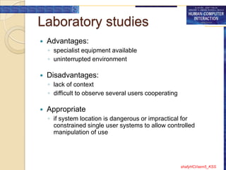 Laboratory studies
   Advantages:
    ◦ specialist equipment available
    ◦ uninterrupted environment

   Disadvantages:
    ◦ lack of context
    ◦ difficult to observe several users cooperating

   Appropriate
    ◦ if system location is dangerous or impractical for
      constrained single user systems to allow controlled
      manipulation of use




                                                       shafyHCI/sem5_KSS
 
