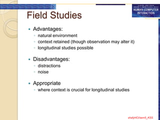 Field Studies
   Advantages:
    ◦ natural environment
    ◦ context retained (though observation may alter it)
    ◦ longitudinal studies possible

   Disadvantages:
    ◦ distractions
    ◦ noise

   Appropriate
    ◦ where context is crucial for longitudinal studies




                                                      shafyHCI/sem5_KSS
 
