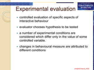 Experimental evaluation
   controlled evaluation of specific aspects of
    interactive behaviour
   evaluator chooses hypothesis to be tested
   a number of experimental conditions are
    considered which differ only in the value of some
    controlled variable.
   changes in behavioural measure are attributed to
    different conditions




                                             shafyHCI/sem5_KSS
 