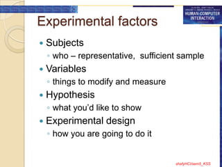 Experimental factors
   Subjects
    ◦ who – representative, sufficient sample
   Variables
    ◦ things to modify and measure
   Hypothesis
    ◦ what you‟d like to show
   Experimental design
    ◦ how you are going to do it


                                     shafyHCI/sem5_KSS
 