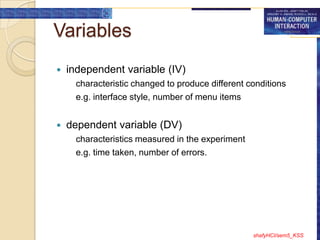 Variables
   independent variable (IV)
      characteristic changed to produce different conditions
      e.g. interface style, number of menu items


   dependent variable (DV)
      characteristics measured in the experiment
      e.g. time taken, number of errors.




                                                   shafyHCI/sem5_KSS
 