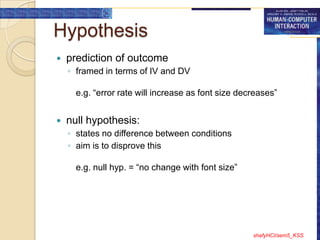 Hypothesis
   prediction of outcome
    ◦ framed in terms of IV and DV

      e.g. “error rate will increase as font size decreases”


   null hypothesis:
    ◦ states no difference between conditions
    ◦ aim is to disprove this

      e.g. null hyp. = “no change with font size”




                                                     shafyHCI/sem5_KSS
 
