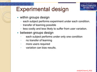 Experimental design
   within groups design
    ◦ each subject performs experiment under each condition.
    ◦ transfer of learning possible
    ◦ less costly and less likely to suffer from user variation.
   between groups design
    ◦   each subject performs under only one condition
    ◦   no transfer of learning
    ◦   more users required
    ◦   variation can bias results.




                                                    shafyHCI/sem5_KSS
 
