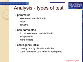 Analysis - types of test
   parametric
    ◦ assume normal distribution
    ◦ robust
    ◦ powerful

   non-parametric
    ◦ do not assume normal distribution
    ◦ less powerful
    ◦ more reliable

   contingency table
    ◦ classify data by discrete attributes
    ◦ count number of data items in each group


                                                 shafyHCI/sem5_KSS
 