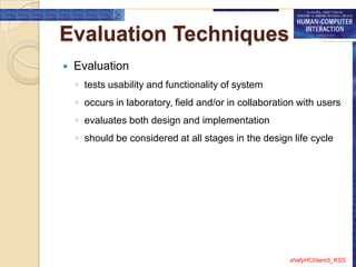 Evaluation Techniques
   Evaluation
    ◦ tests usability and functionality of system
    ◦ occurs in laboratory, field and/or in collaboration with users
    ◦ evaluates both design and implementation
    ◦ should be considered at all stages in the design life cycle




                                                       shafyHCI/sem5_KSS
 