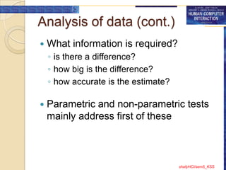 Analysis of data (cont.)
   What information is required?
    ◦ is there a difference?
    ◦ how big is the difference?
    ◦ how accurate is the estimate?

   Parametric and non-parametric tests
    mainly address first of these



                                      shafyHCI/sem5_KSS
 