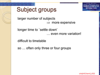Subject groups
larger number of subjects
                       more expensive

longer time to `settle down‟
                     … even more variation!

difficult to timetable

so … often only three or four groups




                                         shafyHCI/sem5_KSS
 