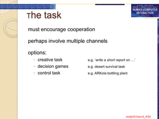 The   task
must encourage cooperation

perhaps involve multiple channels

options:
  ◦ creative task       e.g. „write a short report on …‟
  ◦ decision games      e.g. desert survival task
  ◦ control task        e.g. ARKola bottling plant




                                                    shafyHCI/sem5_KSS
 