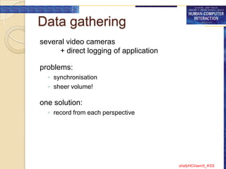 Data gathering
several video cameras
      + direct logging of application

problems:
  ◦ synchronisation
  ◦ sheer volume!

one solution:
  ◦ record from each perspective




                                        shafyHCI/sem5_KSS
 