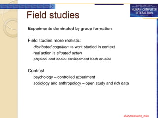 Field studies
Experiments dominated by group formation

Field studies more realistic:
   distributed cognition    work studied in context
   real action is situated action
   physical and social environment both crucial


Contrast:
   psychology – controlled experiment
   sociology and anthropology – open study and rich data




                                                      shafyHCI/sem5_KSS
 
