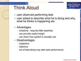 Think Aloud
   user observed performing task
   user asked to describe what he is doing and why,
    what he thinks is happening etc.

   Advantages
    ◦ simplicity - requires little expertise
    ◦ can provide useful insight
    ◦ can show how system is actually use
   Disadvantages
    ◦ subjective
    ◦ selective
    ◦ act of describing may alter task performance



                                                     shafyHCI/sem5_KSS
 
