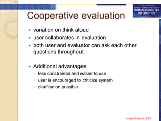 Cooperative evaluation
   variation on think aloud
   user collaborates in evaluation
   both user and evaluator can ask each other
    questions throughout

   Additional advantages
    ◦ less constrained and easier to use
    ◦ user is encouraged to criticize system
    ◦ clarification possible




                                               shafyHCI/sem5_KSS
 