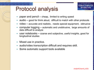Protocol analysis
   paper and pencil – cheap, limited to writing speed
   audio – good for think aloud, difficult to match with other protocols
   video – accurate and realistic, needs special equipment, obtrusive
   computer logging – automatic and unobtrusive, large amounts of
    data difficult to analyze
   user notebooks – coarse and subjective, useful insights, good for
    longitudinal studies

   Mixed use in practice.
   audio/video transcription difficult and requires skill.
   Some automatic support tools available




                                                        shafyHCI/sem5_KSS
 