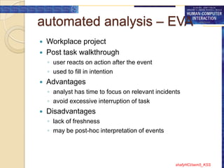 automated analysis – EVA
   Workplace project
   Post task walkthrough
    ◦ user reacts on action after the event
    ◦ used to fill in intention
   Advantages
    ◦ analyst has time to focus on relevant incidents
    ◦ avoid excessive interruption of task
   Disadvantages
    ◦ lack of freshness
    ◦ may be post-hoc interpretation of events




                                                   shafyHCI/sem5_KSS
 