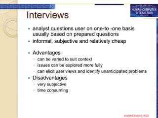 Interviews
 analyst questions user on one-to -one basis
  usually based on prepared questions
 informal, subjective and relatively cheap

   Advantages
    ◦ can be varied to suit context
    ◦ issues can be explored more fully
    ◦ can elicit user views and identify unanticipated problems
   Disadvantages
    ◦ very subjective
    ◦ time consuming




                                                   shafyHCI/sem5_KSS
 