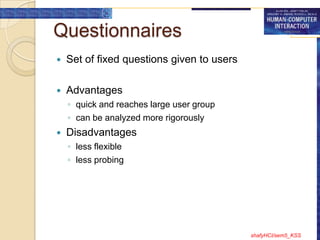 Questionnaires
   Set of fixed questions given to users

   Advantages
    ◦ quick and reaches large user group
    ◦ can be analyzed more rigorously
   Disadvantages
    ◦ less flexible
    ◦ less probing




                                            shafyHCI/sem5_KSS
 